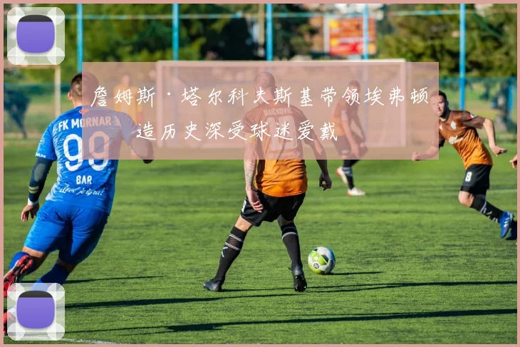 詹姆斯·塔尔科夫斯基带领埃弗顿创造历史深受球迷爱戴