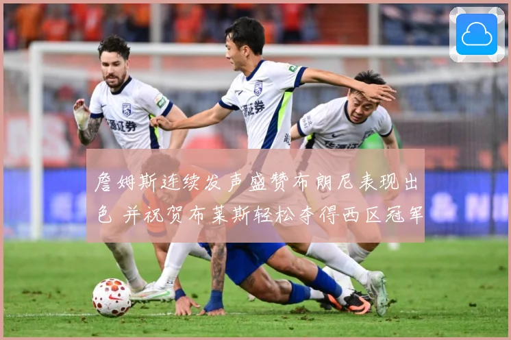 詹姆斯连续发声盛赞布朗尼表现出色 并祝贺布莱斯轻松夺得西区冠军