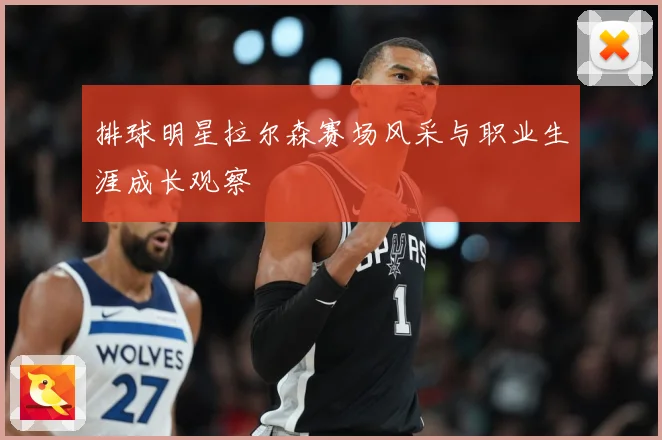 排球明星拉尔森赛场风采与职业生涯成长观察