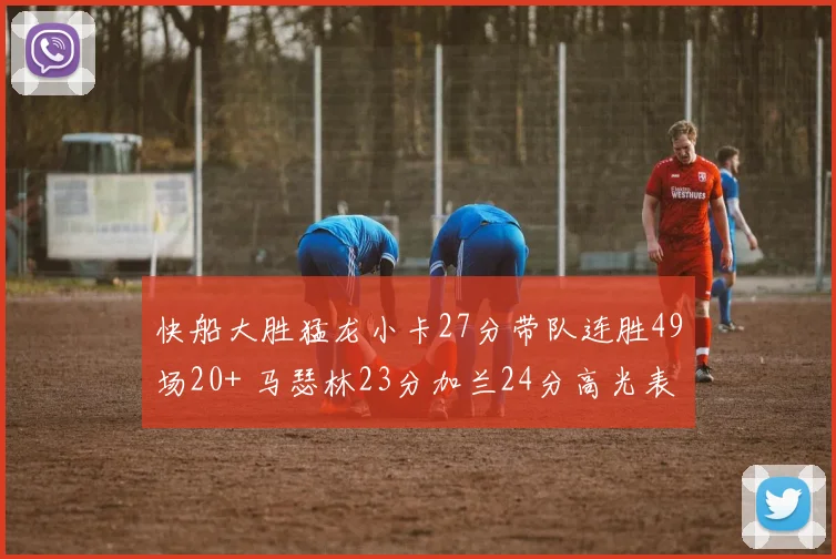 快船大胜猛龙小卡27分带队连胜49场20+ 马瑟林23分加兰24分高光表现