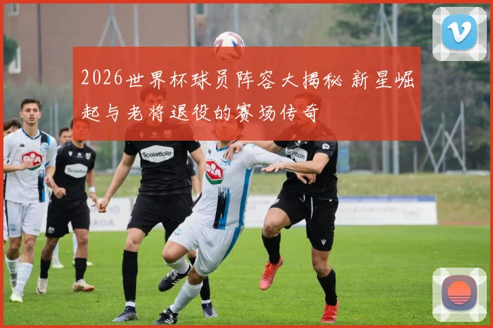 2026世界杯球员阵容大揭秘 新星崛起与老将退役的赛场传奇
