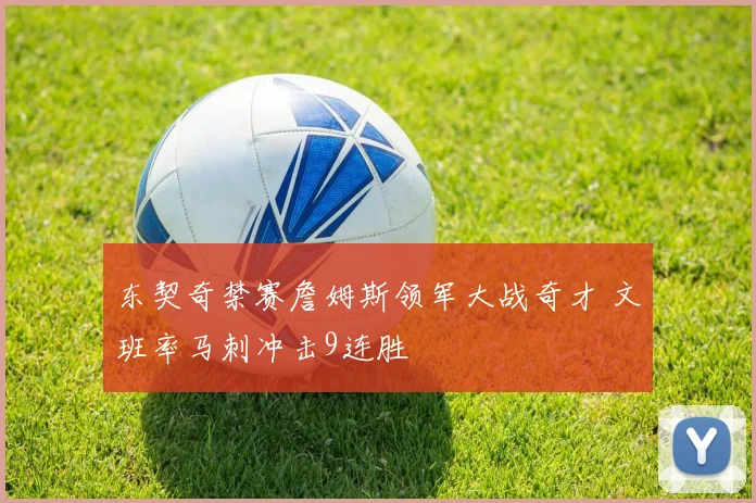 东契奇禁赛詹姆斯领军大战奇才 文班率马刺冲击9连胜