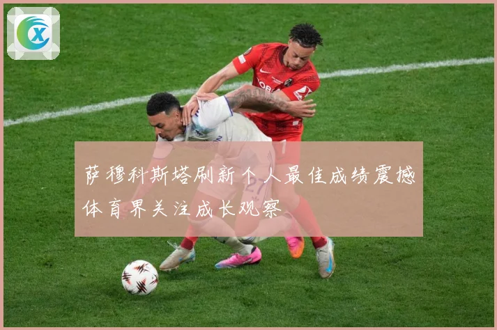 萨穆科斯塔刷新个人最佳成绩震撼体育界关注成长观察