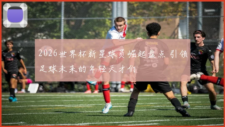 2026世界杯新星球员崛起盘点 引领足球未来的年轻天才们