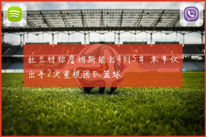 杜兰特称詹姆斯能打4到5年 末节仅出手2次重视团队篮球