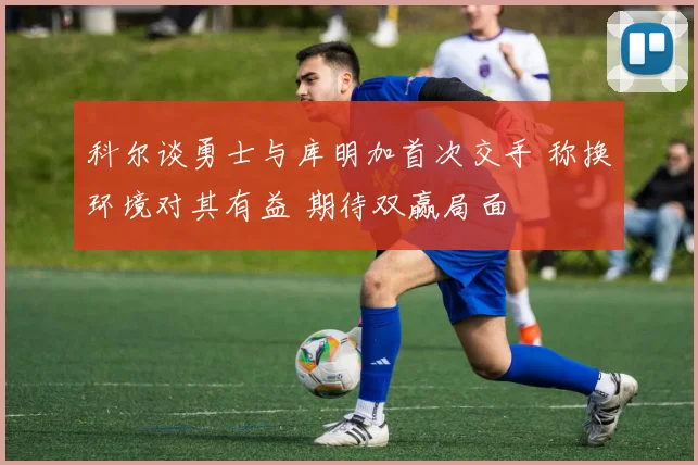 科尔谈勇士与库明加首次交手 称换环境对其有益 期待双赢局面