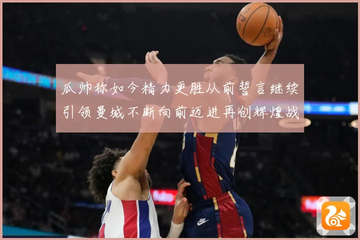 瓜帅称如今精力更胜从前誓言继续引领曼城不断向前迈进再创辉煌战术观察