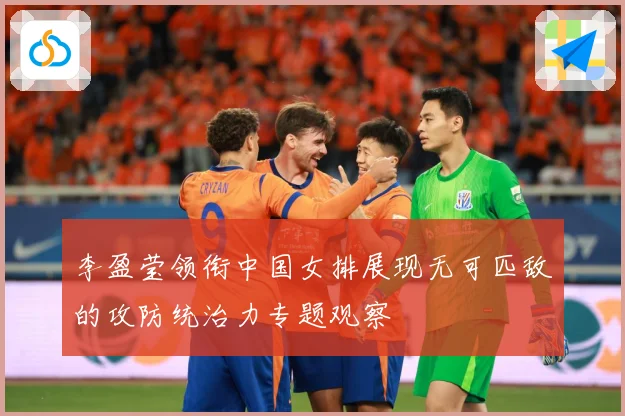 李盈莹领衔中国女排展现无可匹敌的攻防统治力专题观察