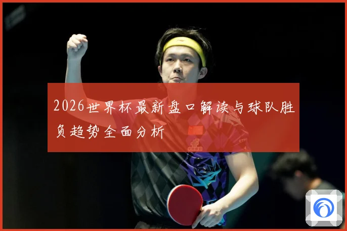 2026世界杯最新盘口解读与球队胜负趋势全面分析