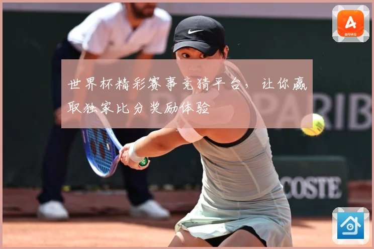 世界杯精彩赛事竞猜平台，让你赢取独家比分奖励体验