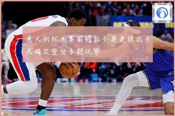 意大利杯决赛前瞻拉齐奥更稳扎卡尼确定登场专题观察