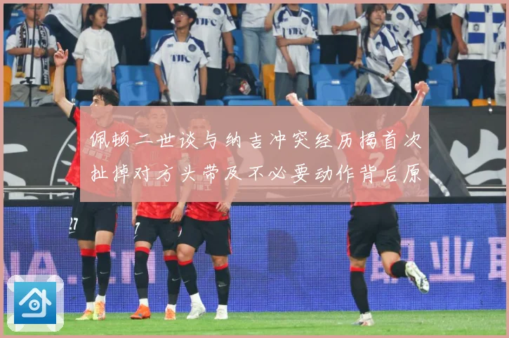 佩顿二世谈与纳吉冲突经历揭首次扯掉对方头带及不必要动作背后原专题观察