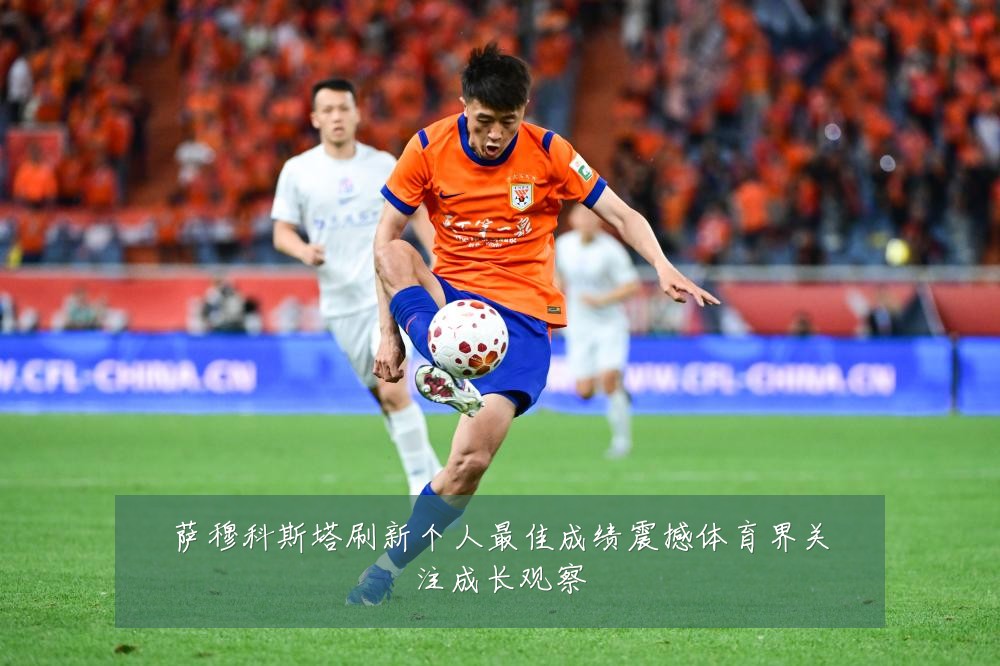 萨穆科斯塔刷新个人最佳成绩震撼体育界关注成长观察